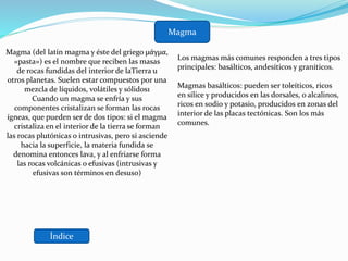 Índice
Magma
Magma (del latín magma y éste del griego μάγμα,
«pasta») es el nombre que reciben las masas
de rocas fundidas del interior de laTierra u
otros planetas. Suelen estar compuestos por una
mezcla de líquidos, volátiles y sólidos1
Cuando un magma se enfría y sus
componentes cristalizan se forman las rocas
ígneas, que pueden ser de dos tipos: si el magma
cristaliza en el interior de la tierra se forman
las rocas plutónicas o intrusivas, pero si asciende
hacia la superficie, la materia fundida se
denomina entonces lava, y al enfriarse forma
las rocas volcánicas o efusivas (intrusivas y
efusivas son términos en desuso)
Los magmas más comunes responden a tres tipos
principales: basálticos, andesíticos y graníticos.
Magmas basálticos: pueden ser toleíticos, ricos
en sílice y producidos en las dorsales, o alcalinos,
ricos en sodio y potasio, producidos en zonas del
interior de las placas tectónicas. Son los más
comunes.
 