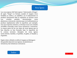Índice
Roca Ígnea
Las rocas ígneas (del latín igneus "relacionado al fuego",
de ignis "fuego") se forman cuando el magma (roca
fundida) se enfría y se solidifica. Si el enfriamiento se
produce lentamente bajo la superficie se forman rocas
con cristales grandes denominadas rocas
plutónicas o intrusivas, mientras que si el enfriamiento se
produce rápidamente sobre la superficie, por ejemplo,
tras una erupción volcánica, se forman rocas con cristales
invisibles conocidas como rocas volcánicas o extrusivas.
La mayor parte de los 700 tipos de rocas ígneas que se
han descrito se han formado bajo la superficie de
la corteza terrestre. Ejemplos de rocas ígneas
son:la diorita, lariolita, el pórfido, el gabro, el basalto y
el granito.
Según cómo y dónde se enfría el magma se distinguen
dos grandes tipos de rocas ígneas, las plutónicas o
intrusivas y las volcánicas o extrusivas.
 
