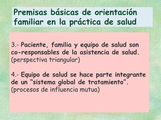 3.-  Paciente, familia y equipo de salud son co-responsables de la asistencia de salud. (perspectiva triangular) 4.-  Equipo de salud se hace parte integrante de un “sistema global de tratamiento”. (procesos de influencia mutua) Premisas básicas de orientación familiar en la práctica de salud 