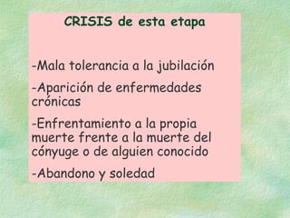 CRISIS de esta etapa Mala tolerancia a la jubilación Aparición de enfermedades crónicas Enfrentamiento a la propia muerte frente a la muerte del cónyuge o de alguien conocido Abandono y soledad 