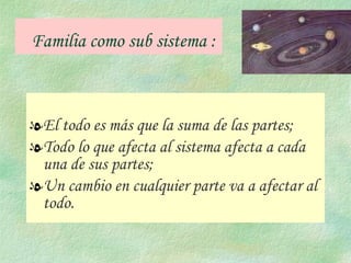 Familia como sub sistema : El todo es más que la suma de las partes;  Todo lo que afecta al sistema afecta a cada una de sus partes;  Un cambio en cualquier parte va a afectar al todo. 