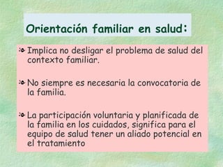 Orientación familiar en salud : Implica no desligar el problema de salud del contexto familiar. No siempre es necesaria la convocatoria de la familia. La participación voluntaria y planificada de la familia en los cuidados, significa para el equipo de salud tener un aliado potencial en el tratamiento 