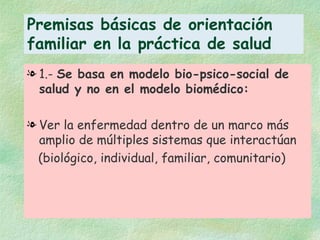 Premisas básicas de orientación familiar en la práctica de salud 1.-  Se basa en modelo bio-psico-social de salud y no en el modelo biomédico: Ver la enfermedad dentro de un marco más amplio de múltiples sistemas que interactúan (biológico, individual, familiar, comunitario) 