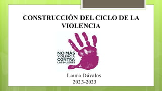 CONSTRUCCIÓN DEL CICLO DE LA
VIOLENCIA
Laura Dávalos
2023-2023
 