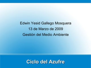 Ciclo del Azufre Edwin Yesid Gallego Mosquera 13 de Marzo de 2009 Gestión del Medio Ambiente 