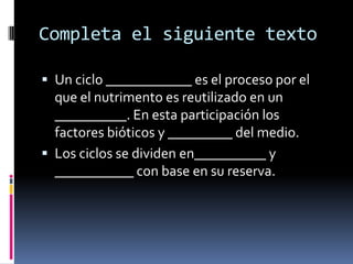 Completa el siguiente texto

 Un ciclo ____________ es el proceso por el
  que el nutrimento es reutilizado en un
  __________. En esta participación los
  factores bióticos y _________ del medio.
 Los ciclos se dividen en__________ y
  ___________ con base en su reserva.
 