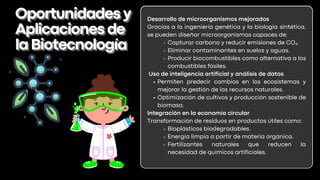 Desarrollo de microorganismos mejorados
Gracias a la ingeniería genética y la biología sintética,
se pueden diseñar microorganismos capaces de:
Capturar carbono y reducir emisiones de CO₂.
Eliminar contaminantes en suelos y aguas.
Producir biocombustibles como alternativa a los
combustibles fósiles.
Uso de inteligencia artificial y análisis de datos
Permiten predecir cambios en los ecosistemas y
mejorar la gestión de los recursos naturales.
Optimización de cultivos y producción sostenible de
biomasa.
Integración en la economía circular
Transformación de residuos en productos útiles como:
Bioplásticos biodegradables.
Energía limpia a partir de materia orgánica.
Fertilizantes naturales que reducen la
necesidad de químicos artificiales.
Oportunidadesy
Oportunidadesy
Aplicacionesde
Aplicacionesde
laBiotecnología
laBiotecnología
 