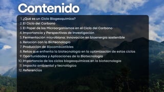 ¿Qué es un Ciclo Biogeoquímico?
1.
El Ciclo del Carbono
2.
El Papel de los Microorganismos en el Ciclo del Carbono
3.
Importancia y Perspectivas de Investigación
4.
Fermentación microbiana: Innovación en bioenergía sostenible
5.
Relación con la Biotecnología
6.
Producción de Biocombustibles
7.
Retos que enfrenta la biotecnología en la optimización de estos ciclos
8.
Oportunidades y Aplicaciones de la Biotecnología
9.
Importancia de los ciclos biogeoquímicos en la biotecnología
10.
Impacto ambiental y tecnológico
11.
Referencias
12.
 