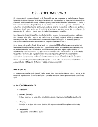 CICLO DEL CARBONO
El carbono es el elemento básico en la formación de las moléculas de carbohidratos, lípidos,
proteínas y ácidos nucleicos, pues todas las moléculas orgánicas están formadas por cadenas de
carbonos enlazados entre sí. Es un elemento químico de número atómico 6 y símbolo C. Es sólido a
temperatura ambiente. Dependiendo de las condiciones de formación, puede encontrarse en la
naturaleza en distintas formas alotrópicas, carbono amorfo y cristalino en forma de grafito o
diamante. Es el pilar básico de la química orgánica; se conocen cerca de 10 millones de
compuestos de carbono, y forma parte de todos los seres vivos conocidos.
Los organismos fotosintéticos fijan constantemente el carbono formando compuestos orgánicos
con ayuda de la luz solar y una vez que el elemento se ha fijado, no puede utilizarse para generar
nuevas plantas. Para que los organismos superiores sigan proliferando, es necesario, que los
materiales carbonados sean descompuestos y regresados a la atmósfera.
En su forma más simple, el ciclo del carbonó gira en torno al CO2 su fijación y regeneración. Las
plantas verdes utilizan este gas como única fuente de carbono y la materia carbonada sintetizada
de esta manera sirve para abastecer al mundo animal con carbonó orgánico preformado. El
metabolismo microbiano ocupa el papel principal en la secuencia cíclica después de la muerte de
las plantas o animales. Los tejidos muertos son descompuestos y transformados en células
microbianas y en un amplio conjunto heterogéneo como humus o fracción orgánica del suelo.
El ciclo se completa y el carbono se hace disponible nuevamente, con la descomposición final y la
producción del CO2 a partir del humus y tejidos en descomposición.
IMPORTANCIA:
Es importante para la supervivencia de los seres vivos en nuestro planeta, debido a que de él
depende la producción de materia orgánica que es el alimento básico y fundamental de todo ser
vivo.
RESERVORIOS PRINCIPALES:
 Atmósfera
 Biosfera terrestre:
Incluye sistemas de agua dulce y material orgánico no vivo, como el carbono del suelo
 Océanos:
Incluyen el carbono inorgánico disuelto, los organismos marítimos y la materia no viv
 Sedimentos:
Incluyen los combustibles fósiles
 
