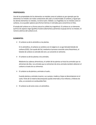 PROPIEDADES:
Una de las propiedades de los elementos no metales como el carbono es por ejemplo que los
elementos no metales son malos conductores del calor y la electricidad. El carbono, al igual que
los demás elementos no metales, no tiene lustre. Debido a su fragilidad, los no metales como el
carbono, no se pueden aplanar para formar láminas ni estirados para convertirse en hilos.
El estado del carbono en su forma natural es sólido (no magnético). El carbono es un elemento
químico de aspecto negro (grafito) Incoloro (diamante) y pertenece al grupo de los no metales. El
número atómico del carbono es 6.
ELEMENTOS:
 El carbono va de la atmósfera a las plantas.
En la atmósfera, el carbono se combina con el oxígeno en un gas llamado bióxido de
carbono (CO2). Con ayuda del Sol, mediante el proceso conocido como fotosíntesis, el
bióxido de carbono es extraído del aire y se convierte en alimento.
 El carbono va de las plantas a los animales.
Mediante las cadenas alimenticias, el carbón de las plantas va hacia los animales que se
alimentan de ellas. Los animales que se alimentan de otros animales también obtienen el
carbono a través de sus alimentos.
 El carbono va de plantas y animales al suelo. .
Cuando plantas y animales mueren, sus cuerpos, madera y hojas se descomponen en el
suelo. Parte de la materia descompuesta queda enterrada y tras millones y millones de
años, se convierte en combustible fósil.
 El carbono va de seres vivos a la atmósfera.
 