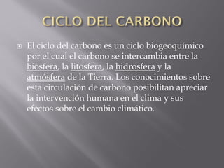    El ciclo del carbono es un ciclo biogeoquímico
    por el cual el carbono se intercambia entre la
    biosfera, la litosfera, la hidrosfera y la
    atmósfera de la Tierra. Los conocimientos sobre
    esta circulación de carbono posibilitan apreciar
    la intervención humana en el clima y sus
    efectos sobre el cambio climático.
 
