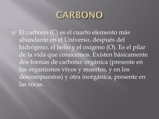    El carbono (C) es el cuarto elemento más
    abundante en el Universo, después del
    hidrógeno, el helio y el oxígeno (O). Es el pilar
    de la vida que conocemos. Existen básicamente
    dos formas de carbono: orgánica (presente en
    los organismos vivos y muertos, y en los
    descompuestos) y otra inorgánica, presente en
    las rocas.
 