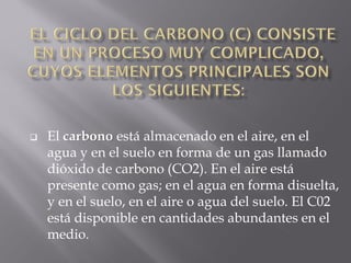    El carbono está almacenado en el aire, en el
    agua y en el suelo en forma de un gas llamado
    dióxido de carbono (CO2). En el aire está
    presente como gas; en el agua en forma disuelta,
    y en el suelo, en el aire o agua del suelo. El C02
    está disponible en cantidades abundantes en el
    medio.
 