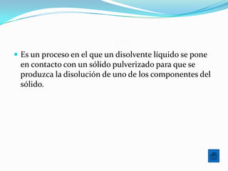  Es un proceso en el que un disolvente líquido se pone
 en contacto con un sólido pulverizado para que se
 produzca la disolución de uno de los componentes del
 sólido.
 