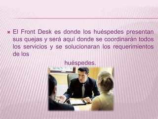 El Front Desk es donde los huéspedes presentan sus quejas y será aquí donde se coordinarán todos los servicios y se solucionaran los requerimientos de los huéspedes.