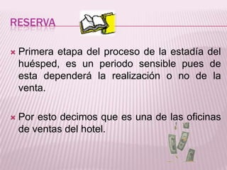 ReservaPrimera etapa del proceso de la estadía del huésped, es un periodo sensible pues de esta dependerá la realización o no de la venta.Por esto decimos que es una de las oficinas de ventas del hotel.
