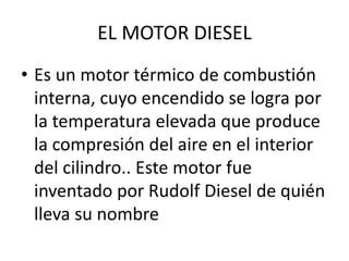 EL MOTOR DIESEL
• Es un motor térmico de combustión
interna, cuyo encendido se logra por
la temperatura elevada que produce
la compresión del aire en el interior
del cilindro.. Este motor fue
inventado por Rudolf Diesel de quién
lleva su nombre
 