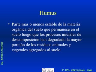 Humus Parte mas o menos estable de la materia orgánica del suelo que permanece en el suelo luego que los procesos iniciales de descomposición han degradado la mayor porción de los residuos animales y vegetales agregados al suelo 