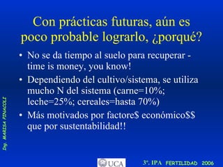 Con prácticas futuras, aún es poco probable lograrlo, ¿porqué? No se da tiempo al suelo para recuperar - time is money, you know! Dependiendo del cultivo/sistema, se utiliza mucho N del sistema (carne=10%; leche=25%; cereales=hasta 70%) Más motivados por factore$ económico$$ que por sustentabilidad!! 