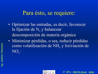 Para ésto, se requiere: Optimizar las entradas, es decir, favorecer la fijación de N 2  y balancear descomposición de materia orgánica Minimizar pérdidas, o sea, reducir pérdidas como volatilización de NH 3  y lixiviación de NO 3  -   