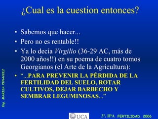 ¿Cual es la cuestion entonces? Sabemos que hacer... Pero no es rentable!! Ya lo decía  Virgilio  (36-29 AC, más de 2000 años!!) en su poema de cuatro tomos Georgianos (el Arte de la Agricultura): “ ... PARA PREVENIR LA PÉRDIDA DE LA FERTILIDAD DEL SUELO, ROTAR CULTIVOS, DEJAR BARBECHO Y SEMBRAR LEGUMINOSAS ...” 