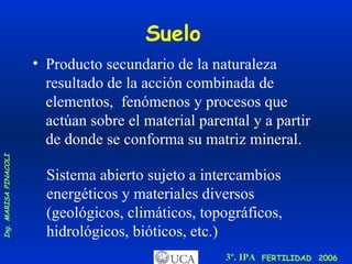Suelo Producto secundario de la naturaleza resultado de la acción combinada de elementos,  fenómenos y procesos que actúan sobre el material parental y a partir de donde se conforma su matriz mineral. Sistema abierto sujeto a intercambios energéticos y materiales diversos (geológicos, climáticos, topográficos, hidrológicos, bióticos, etc.) 