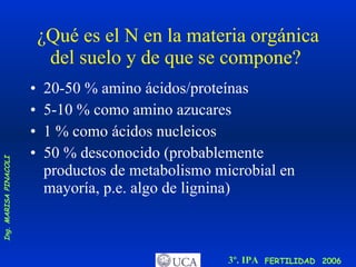 ¿Qué es el N en la materia orgánica del suelo y de que se compone?  20-50 % amino ácidos/proteínas  5-10 % como amino azucares  1 % como ácidos nucleicos  50 % desconocido (probablemente productos de metabolismo microbial en mayoría, p.e. algo de lignina) 
