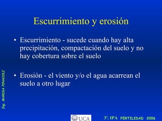 Escurrimiento y erosión Escurrimiento - sucede cuando hay alta precipitación, compactación del suelo y no hay cobertura sobre el suelo  Erosión - el viento y/o el agua acarrean el suelo a otro lugar 