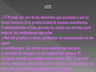 4. NitrificaciónNH4+     NO3-Parte del amonio producido por la descomposición se convierte en nitrato a través de un proceso llamado nitrificación. Las bacterias que llevan a cabo esta reacción obtienen energía de sí misma. La nitrificación requiere la presencia del oxígeno. 5. La DesnitrificaciónNO3- N2+ N2O A través de la desnitrificación, las formas oxidadas de nitrógeno como el nitrato y el nitrito (NO2-) se convierten en dinitrógeno (N2) y, en menor medida, en gas óxido nitroso. La desnitrificación es un proceso anaeróbico llevado a cabo por la bacteria que desnitrifica, que convierte el nitrato en dinitrógeno en la siguiente secuencia:NO3- NO2- NO N2O N2.Esta imagen muestra cómo el nitrógeno viaja a través de seres vivos y no vivos por partes de nuestro sistema terrestre. 