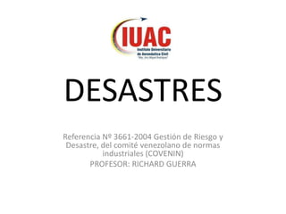 DESASTRES
Referencia Nº 3661-2004 Gestión de Riesgo y
Desastre, del comité venezolano de normas
industriales (COVENIN)
PROFESOR: RICHARD GUERRA
 