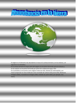 El oxígeno es el elemento más abundante en masa en la corteza terrestre y en los océanos, y el
segundo en la atmósfera.
En la corteza terrestre la mayor parte del oxígeno se encuentra formando parte de silicatos y
en los océanos se encuentra formando por parte de la molécula de agua, H2O.
En la atmósfera se encuentra como oxígeno molecular (O2), dióxido de carbono(CO2), y en
menor proporción en otras moléculas como monóxido de carbono (CO),ozono (O3), dióxido de
nitrógeno (NO2), monóxido de nitrógeno (NO) o dióxido de azufre (SO2), por ejemplo. Una
toxina.
 