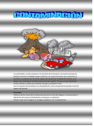 Los automóviles, muchas industrias, los incendios de los bosques y las quemas de basuras,
producen enormes cantidades de gas carbónico y de sustancias toxicas que contaminan la
atmosfera. Las plantas son las únicas capaces de transformar el bióxido de carbono, en el
oxigeno que necesitamos los demás seres vivos para respirar. Por eso, es muy importante
sembrar plantas y árboles que absorban este gas y purifiquen el aire.
Con la incesante tala de árboles y la sobrepoblación, hemos estado disminuyendo el nivel de
oxígeno del planeta.
Conclusión
Podemos darnos cuenta de la importancia que tiene el ciclo del oxigeno, es esencial para la
vida de los seres vivos y la fotosíntesis es vital para su realización.
Gracias a este ciclo el oxigeno no se agota y podemos vivir tranquilamente.
 