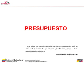 Fase III



PRESUPUESTO

“ van a calcular con exactitud matemática los recursos necesarios para hacer las
obras en la comunidad, las que requieren apoyo financiero, porque no todas
requieren apoyo financiero(…)”

                                              Comandante Hugo Rafael Chávez Frías
 