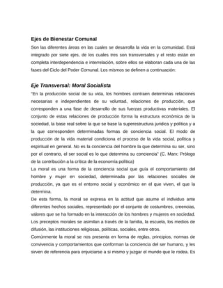 Ejes de Bienestar Comunal
Son las diferentes áreas en las cuales se desarrolla la vida en la comunidad. Está
integrado por siete ejes, de los cuales tres son transversales y el resto están en
completa interdependencia e interrelación, sobre ellos se elaboran cada una de las
fases del Ciclo del Poder Comunal. Los mismos se definen a continuación:
Eje Transversal: Moral Socialista
“En la producción social de su vida, los hombres contraen determinas relaciones
necesarias e independientes de su voluntad, relaciones de producción, que
corresponden a una fase de desarrollo de sus fuerzas productivas materiales. El
conjunto de estas relaciones de producción forma la estructura económica de la
sociedad, la base real sobre la que se base la superestructura juridica y política y a
la que corresponden determinadas formas de conciencia social. El modo de
producción de la vida material condiciona el proceso de la vida social, política y
espiritual en general. No es la conciencia del hombre la que determina su ser, sino
por el contrario, el ser social es lo que determina su conciencia” (C. Marx: Prólogo
de la contribución a la crítica de la economía política)
La moral es una forma de la conciencia social que guía el comportamiento del
hombre y mujer en sociedad, determinada por las relaciones sociales de
producción, ya que es el entorno social y económico en el que viven, el que la
determina.
De esta forma, la moral se expresa en la actitud que asume el individuo ante
diferentes hechos sociales, representado por el conjunto de costumbres, creencias,
valores que se ha formado en la interacción de los hombres y mujeres en sociedad.
Los preceptos morales se asimilan a través de la familia, la escuela, los medios de
difusión, las instituciones religiosas, políticas, sociales, entre otros.
Comúnmente la moral se nos presenta en forma de reglas, principios, normas de
convivencia y comportamientos que conforman la conciencia del ser humano, y les
sirven de referencia para enjuiciarse a si mismo y juzgar el mundo que le rodea. Es
 