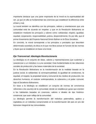 importante destacar que una parte importante de la moral es la espiritualidad del
ser, ya que en ella se fundamentan las creencias que establecen la diferencia entre
el bien y mal.
La moral también se identifica con los principios, valores y orientaciones que una
comunidad está de acuerdo en respetar, y que en la Revolución Bolivariana se
establecen mediante los principios y valores como: solidaridad, respeto, igualdad,
equidad, cooperación, responsabilidad, justicia, desprendimiento. Es por ello, que el
primer lineamiento del Proyecto Nacional Simón Bolívar es la Ética Socialista.
En concreto, la moral corresponde a los principios o preceptos que describen
determinada sociedad y la ética es lo que nos lleva actuar en función de las normas
y leyes que se establecen en base a la moral.
Eje Transversal: Ideología Revolucionaria
La ideología es el conjunto de ideas, valores y representaciones que sustentan y
caracterizan a un individuo o a una sociedad. Esta fundamentada en las relaciones
sociales de producción y las bases materiales de la sociedad.
En la Revolución Bolivariana es la transformación de la realidad basada en la
justicia social, la solidaridad, la corresponsabilidad, la igualdad de condiciones, la
equidad, el respeto, la propiedad social y comunal de los medios de producción, los
derechos humanos, el carácter antiimperialista, la soberanía y el poder comunal,
bajo el Socialismo Bolivariano.
En base a la ideología se establecen un conjunto de normas de convivencia
referentes a los asuntos de la comunidad, donde se establezcan guías que orienten
a los habitantes basadas en creencias, valores e ideales de tipo histórico-
existencial, que sean reflejo de la comunidad.
La ideología permite la transformación del individuo paternalista, apático y
capitalista en un individuo comprometido en la transformación del país en pro del
bienestar integral de las comunidades.
 