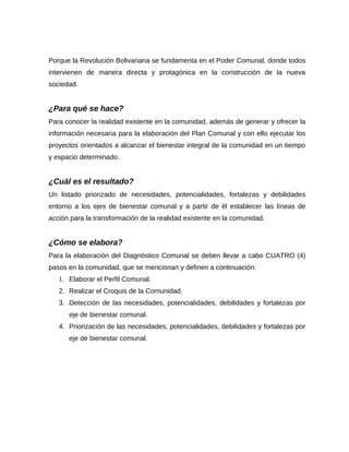Porque la Revolución Bolivariana se fundamenta en el Poder Comunal, donde todos
intervienen de manera directa y protagónica en la construcción de la nueva
sociedad.
¿Para qué se hace?
Para conocer la realidad existente en la comunidad, además de generar y ofrecer la
información necesaria para la elaboración del Plan Comunal y con ello ejecutar los
proyectos orientados a alcanzar el bienestar integral de la comunidad en un tiempo
y espacio determinado.
¿Cuál es el resultado?
Un listado priorizado de necesidades, potencialidades, fortalezas y debilidades
entorno a los ejes de bienestar comunal y a partir de él establecer las líneas de
acción para la transformación de la realidad existente en la comunidad.
¿Cómo se elabora?
Para la elaboración del Diagnóstico Comunal se deben llevar a cabo CUATRO (4)
pasos en la comunidad, que se mencionan y definen a continuación:
1. Elaborar el Perfil Comunal.
2. Realizar el Croquis de la Comunidad.
3. Detección de las necesidades, potencialidades, debilidades y fortalezas por
eje de bienestar comunal.
4. Priorización de las necesidades, potencialidades, debilidades y fortalezas por
eje de bienestar comunal.
 