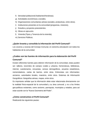 f) Densidad poblacional (habitantes/hectáreas).
g) Actividades económicas y sociales.
h) Organizaciones comunitarias activas (sociales, productivas, entre otros).
i) Instituciones presentes en la comunidad (programas, misiones).
j) Estudios y proyectos preexistentes.
k) Obras en ejecución.
l) Vivienda (Tipos y Tenencia de la vivienda).
m) Servicios Públicos.
¿Quién levanta y consolida la información del Perfil Comunal?
Los voceros y voceras del Consejo Comunal, en estrecha articulación con todos los
habitantes de la comunidad.
¿Cuáles son las fuentes de información para la elaboración del Perfil
Comunal?
Existen diferentes fuentes para obtener información de la comunidad, estas pueden
ser: talleres, recorridos de campos rurales y urbanos, hemerotecas, bibliotecas,
internet, cuestionarios, encuestas, censos demográficos, anuarios estadísticos,
nomencladores, cartas de barrios, entre otras. Entrevistas con informantes:
ancianos, autoridades locales, maestros, entre otros. Sistemas de Información
Geográficos: fotografías aéreas, mapas, entre otros.
Es importante señalar que la información debe estar relacionada directamente con
la realidad físico-espacial de la comunidad y su área comunal, y no a los límites
geo-políticos existentes, como sectores, parroquias, municipios y estados, para así
estar acorde con la “Nueva Geometría del Poder”.
¿Cómo construimos el Perfil Comunal?
Realizando las siguientes pautas:
 