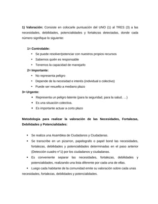 1) Valoración: Consiste en colocarle puntuación del UNO (1) al TRES (3) a las
necesidades, debilidades, potencialidades y fortalezas detectadas, donde cada
número signifique lo siguiente:
1= Controlable:
• Se puede resolver/potenciar con nuestros propios recursos
• Sabemos quién es responsable
• Tenemos la capacidad de manejarlo
2= Importante:
• No representa peligro
• Depende de la necesidad e interés (individual o colectivo)
• Puede ser resuelto a mediano plazo
3= Urgente:
• Representa un peligro latente (para la seguridad, para la salud, …)
• Es una situación colectiva.
• Es importante actuar a corto plazo
Metodologia para realizar la valoración de las Necesidades, Fortalezas,
Debilidades y Potencialidades:
 Se realiza una Asamblea de Ciudadanos y Ciudadanas.
 Se transcribe en un pizarron, papelografo o papel bond las necesidades,
fortalezas, debilidades y potencialidades determinadas en el paso anterior
(Detección cuadro n°1) por los ciudadanos y ciudadanas.
 Es conveniente separar las necesidades, fortalezas, debilidades y
potencialidades, realizando una lista diferente por cada una de ellas.
 Luego cada habitante de la comunidad emite su valoración sobre cada unas
necesidades, fortalezas, debilidades y potencialidades.
 