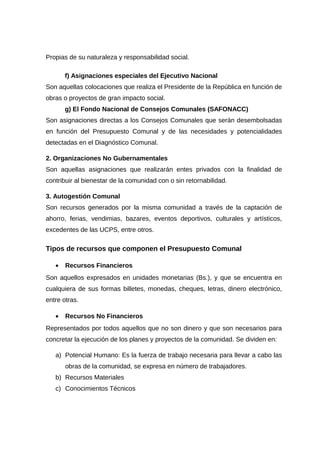 Propias de su naturaleza y responsabilidad social.
f) Asignaciones especiales del Ejecutivo Nacional
Son aquellas colocaciones que realiza el Presidente de la República en función de
obras o proyectos de gran impacto social.
g) El Fondo Nacional de Consejos Comunales (SAFONACC)
Son asignaciones directas a los Consejos Comunales que serán desembolsadas
en función del Presupuesto Comunal y de las necesidades y potencialidades
detectadas en el Diagnóstico Comunal.
2. Organizaciones No Gubernamentales
Son aquellas asignaciones que realizarán entes privados con la finalidad de
contribuir al bienestar de la comunidad con o sin retornabilidad.
3. Autogestión Comunal
Son recursos generados por la misma comunidad a través de la captación de
ahorro, ferias, vendimias, bazares, eventos deportivos, culturales y artísticos,
excedentes de las UCPS, entre otros.
Tipos de recursos que componen el Presupuesto Comunal
• Recursos Financieros
Son aquellos expresados en unidades monetarias (Bs.), y que se encuentra en
cualquiera de sus formas billetes, monedas, cheques, letras, dinero electrónico,
entre otras.
• Recursos No Financieros
Representados por todos aquellos que no son dinero y que son necesarios para
concretar la ejecución de los planes y proyectos de la comunidad. Se dividen en:
a) Potencial Humano: Es la fuerza de trabajo necesaria para llevar a cabo las
obras de la comunidad, se expresa en número de trabajadores.
b) Recursos Materiales
c) Conocimientos Técnicos
 
