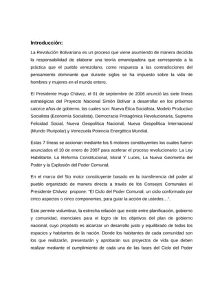 Introducción:
La Revolución Bolivariana es un proceso que viene asumiendo de manera decidida
la responsabilidad de elaborar una teoría emancipadora que corresponda a la
práctica que el pueblo venezolano, como respuesta a las contradicciones del
pensamiento dominante que durante siglos se ha impuesto sobre la vida de
hombres y mujeres en el mundo entero.
El Presidente Hugo Chávez, el 01 de septiembre de 2006 anunció las siete líneas
estratégicas del Proyecto Nacional Simón Bolívar a desarrollar en los próximos
catorce años de gobierno, las cuales son: Nueva Ética Socialista, Modelo Productivo
Socialista (Economía Socialista), Democracia Protagónica Revolucionaria, Suprema
Felicidad Social, Nueva Geopolítica Nacional, Nueva Geopolítica Internacional
(Mundo Pluripolar) y Venezuela Potencia Energética Mundial.
Estas 7 líneas se accionan mediante los 5 motores constituyentes los cuales fueron
anunciados el 10 de enero de 2007 para acelerar el proceso revolucionario: La Ley
Habilitante, La Reforma Constitucional, Moral Y Luces, La Nueva Geometría del
Poder y la Explosión del Poder Comunal.
En el marco del 5to motor constituyente basado en la transferencia del poder al
pueblo organizado de manera directa a través de los Consejos Comunales el
Presidente Chávez propone: “El Ciclo del Poder Comunal, un ciclo conformado por
cinco aspectos o cinco componentes, para guiar la acción de ustedes…”.
Esto permite vislumbrar, la estrecha relación que existe entre planificación, gobierno
y comunidad, esenciales para el logro de los objetivos del plan de gobierno
nacional, cuyo propósito es alcanzar un desarrollo justo y equilibrado de todos los
espacios y habitantes de la nación. Donde los habitantes de cada comunidad son
los que realizarán, presentarán y aprobarán sus proyectos de vida que deben
realizar mediante el cumplimiento de cada una de las fases del Ciclo del Poder
 