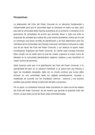 Perspectivas
La elaboración del Ciclo del Poder Comunal es un elemento fundamental e
indispensable para que la comunidad logre su bienestar en todos sus ejes, pero
para ello la comunidad debe hacerse poseedora de su territorio e insertarse en la
generación de actividades de acción que permitan llevar a cabo con éxito la
propuesta de sociedad que realiza día a día nuestro presidente, motivo por el cual
se construyó una forma sencilla de planificación y de fácil elaboración para los
miembros de la Comunidad, del Consejo Comunal y del Banco Comunal en cada
una de las fases del Ciclo del Poder Comunal, y así afianzar el quinto motor
constituyente “Explosión del Poder Comunal”. En donde cada Consejo Comunal
debe cumplir con la misión para la cual fue creado y generar la mayor suma de
felicidad en la comunidad planteándose objetivos realistas y que beneficien al
mayor número de personas.
Debe hacerse notar que ni la planificación del Ciclo del Poder Comunal, ni la
operatividad del plan es un esfuerzo individual, si se quiere que sea efectiva y
logre los resultados deseados, debe ser un círculo continuo que nunca debe
terminar en una comunidad; debe ser vigilada periódicamente, revisada y
modificada de acuerdo con los resultados internos, externos y los eventos
posibles que pueden afectar la ejecución del plan y proyectos.
Por su parte, La contraloría comunal, debe concebirse en cada una de las etapas
del Ciclo del Poder Comunal, de tal manera que permita el profundo éxito del
mismo, ya que cada una de las fases están interrelacionadas.
 