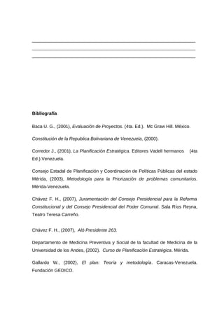 _________________________________________________________________
_________________________________________________________________
_________________________________________________________________
Bibliografía
Baca U. G., (2001), Evaluación de Proyectos. (4ta. Ed.). Mc Graw Hill. México.
Constitución de la Republica Bolivariana de Venezuela, (2000).
Corredor J., (2001), La Planificación Estratégica. Editores Vadell hermanos (4ta
Ed.).Venezuela.
Consejo Estadal de Planificación y Coordinación de Políticas Públicas del estado
Mérida, (2003), Metodología para la Priorización de problemas comunitarios.
Mérida-Venezuela.
Chávez F. H., (2007), Juramentación del Consejo Presidencial para la Reforma
Constitucional y del Consejo Presidencial del Poder Comunal. Sala Ríos Reyna,
Teatro Teresa Carreño.
Chávez F. H., (2007), Aló Presidente 263.
Departamento de Medicina Preventiva y Social de la facultad de Medicina de la
Universidad de los Andes, (2002). Curso de Planificación Estratégica. Mérida.
Gallardo W., (2002), El plan: Teoría y metodología. Caracas-Venezuela.
Fundación GEDICO.
 
