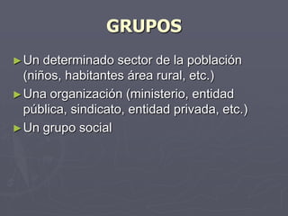 GRUPOS
► Un  determinado sector de la población
  (niños, habitantes área rural, etc.)
► Una organización (ministerio, entidad
  pública, sindicato, entidad privada, etc.)
► Un grupo social
 
