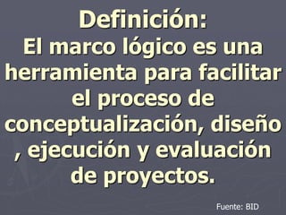 Definición:
  El marco lógico es una
herramienta para facilitar
       el proceso de
conceptualización, diseño
 , ejecución y evaluación
       de proyectos.
                    Fuente: BID
 