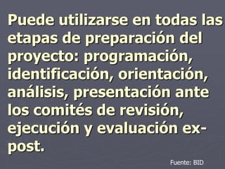 Puede utilizarse en todas las
etapas de preparación del
proyecto: programación,
identificación, orientación,
análisis, presentación ante
los comités de revisión,
ejecución y evaluación ex-
post.
                     Fuente: BID
 