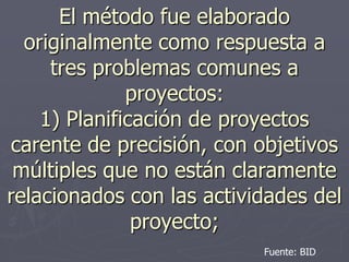 El método fue elaborado
  originalmente como respuesta a
     tres problemas comunes a
              proyectos:
    1) Planificación de proyectos
carente de precisión, con objetivos
 múltiples que no están claramente
relacionados con las actividades del
               proyecto;
                           Fuente: BID
 
