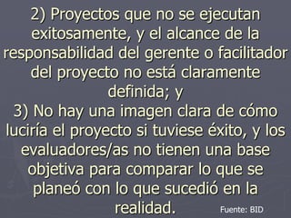 2) Proyectos que no se ejecutan
     exitosamente, y el alcance de la
responsabilidad del gerente o facilitador
    del proyecto no está claramente
                definida; y
  3) No hay una imagen clara de cómo
luciría el proyecto si tuviese éxito, y los
   evaluadores/as no tienen una base
    objetiva para comparar lo que se
     planeó con lo que sucedió en la
                 realidad.      Fuente: BID
 