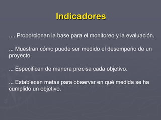 Indicadores

.... Proporcionan la base para el monitoreo y la evaluación.

... Muestran cómo puede ser medido el desempeño de un
proyecto.

... Especifican de manera precisa cada objetivo.

... Establecen metas para observar en qué medida se ha
cumplido un objetivo.
 