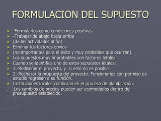 FORMULACION DEL SUPUESTO
►   -Formularlos como condiciones positivas.
►   -Trabajar de abajo hacia arriba
►   (de las actividades al fin)
►   Eliminar los factores obvios
►   (no importantes para el éxito y muy probables que ocurran).
►   Los supuestos muy improbables son factores letales.
►   Cuando se identifica uno de estos supuestos letales:
►   1.-Rediseñar el proyecto, y si esto no es posible
►   2.-Rechazar la propuesta del proyecto. Funcionarios con permiso de
    estudio regresan a su función.
►   Instituciones locales colaboran en el proceso de planificación.
.    Los cambios de precios pueden ser acomodados dentro del
    presupuesto establecido.
 