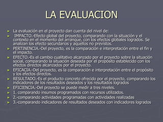 LA EVALUACION
►   La evaluación en el proyecto dan cuenta del nivel de:
►    IMPACTO.-Efecto global del proyecto, comparando con la situación y el
    contexto en el momento del arranque, con los efectos globales logrados. Se
    analizan los efecto secundarios y aquellos no previstos.
►   PERTINENCIA.-Del proyecto, es la comparación e interpretación entre el fin y
    el impacto.
►   EFECTO.-Es el cambio cualitativo alcanzado por el proyecto sobre la situación
    social, comparando la situación deseada por el propósito establecido con los
    efectos directos alcanzados por el proyecto.
►   EFICACIA.-Del proyecto, es la comparación e interpretación entre el propósito
    y los efectos directos.
►   RESULTADO.-Es el producto concreto ofrecido por el proyecto, comparando los
    indicadores de los resultados deseados y los resultados logrados
►   EFICIENCIA.-Del proyecto se puede medir a tres niveles.
►   1. comparando insumos programados con recursos utilizados.
►   2.-comparando actividades programadas con actividades realizadas
►   3.-comparando indicadores de resultados deseados con indicadores logrados
 